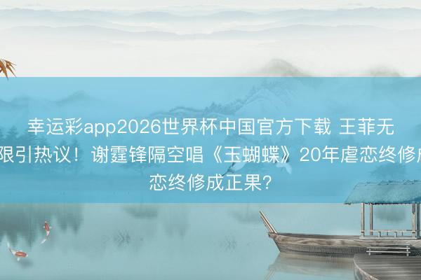 幸运彩app2026世界杯中国官方下载 王菲无名指界限引热议！谢霆锋隔空唱《玉蝴蝶》20年虐恋终修成正果？