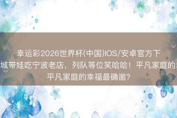 幸运彩2026世界杯(中国)IOS/安卓官方下载 天王郭富城带娃吃宁波老店，列队等位笑哈哈！平凡家庭的幸福最确凿？