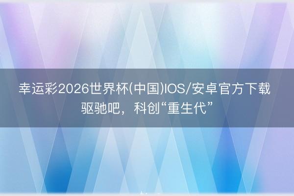 幸运彩2026世界杯(中国)IOS/安卓官方下载 驱驰吧，科创“重生代”