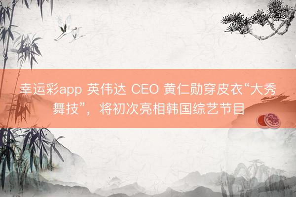 幸运彩app 英伟达 CEO 黄仁勋穿皮衣“大秀舞技”，将初次亮相韩国综艺节目