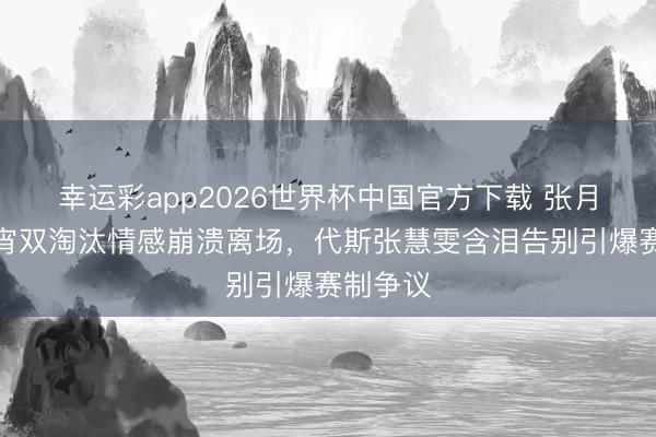 幸运彩app2026世界杯中国官方下载 张月团队通宵双淘汰情感崩溃离场，代斯张慧雯含泪告别引爆赛制争议