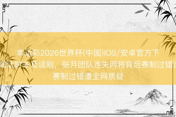 幸运彩2026世界杯(中国)IOS/安卓官方下载 张慧雯淘汰时未及谈别,张月团队连失两将背后赛制过错遭全网质疑