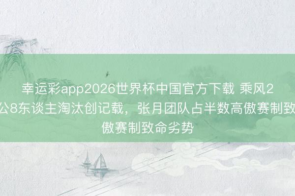 幸运彩app2026世界杯中国官方下载 乘风2026四公8东谈主淘汰创记载，张月团队占半数高傲赛制致命劣势