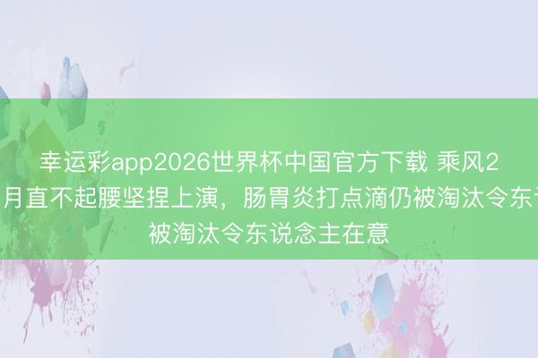 幸运彩app2026世界杯中国官方下载 乘风2026队长张月直不起腰坚捏上演，肠胃炎打点滴仍被淘汰令东说念主在意