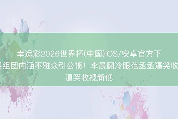 幸运彩2026世界杯(中国)IOS/安卓官方下载 跑男组团内涵不雅众引公愤！李晨翻冷眼范丞丞逼笑收视新低