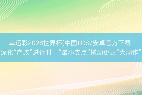 幸运彩2026世界杯(中国)IOS/安卓官方下载 深化“产改”进行时｜“最小支点”撬动更正“大动作”