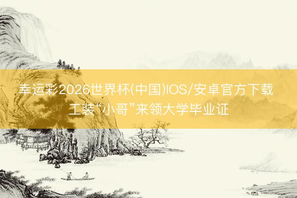 幸运彩2026世界杯(中国)IOS/安卓官方下载 工装“小哥”来领大学毕业证