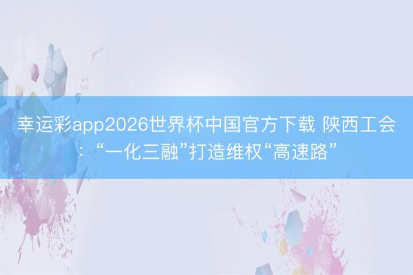 幸运彩app2026世界杯中国官方下载 陕西工会：“一化三融”打造维权“高速路”
