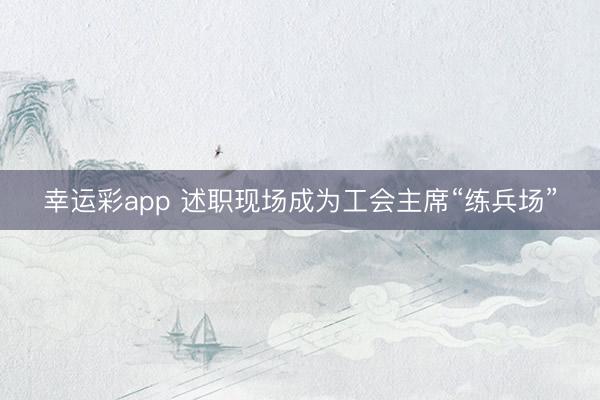 幸运彩app 述职现场成为工会主席“练兵场”