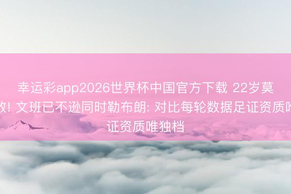 幸运彩app2026世界杯中国官方下载 22岁莫得失败! 文班已不逊同时勒布朗: 对比每轮数据足证资质唯独档