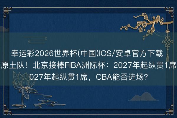 幸运彩2026世界杯(中国)IOS/安卓官方下载 新加坡经办3年无原土队！北京接棒FIBA洲际杯：2027年起纵贯1席，CBA能否进场？