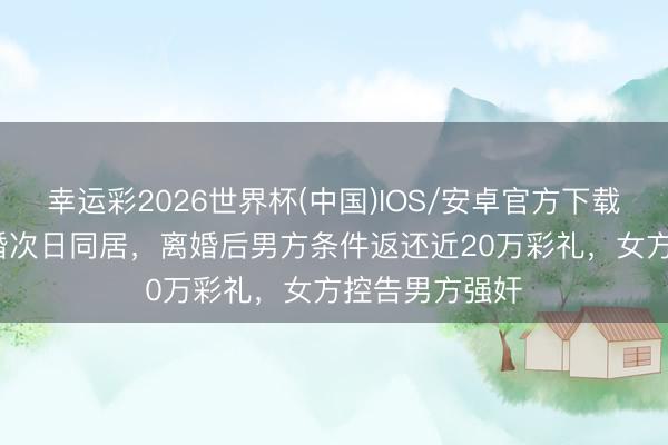 幸运彩2026世界杯(中国)IOS/安卓官方下载 17岁女孩订婚次日同居，离婚后男方条件返还近20万彩礼，女方控告男方强奸