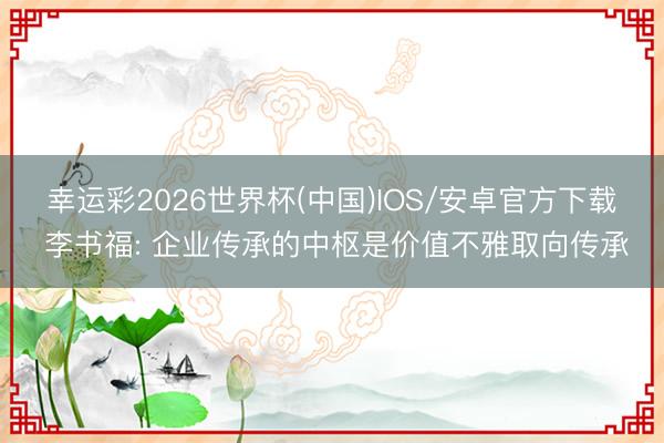 幸运彩2026世界杯(中国)IOS/安卓官方下载 李书福: 企业传承的中枢是价值不雅取向传承