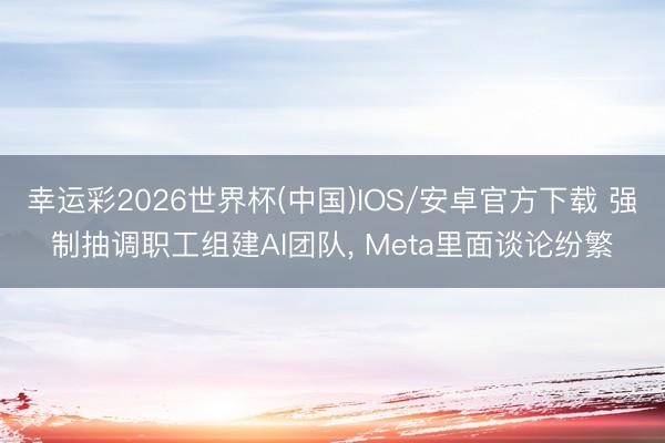 幸运彩2026世界杯(中国)IOS/安卓官方下载 强制抽调职工组建AI团队， Meta里面谈论纷繁