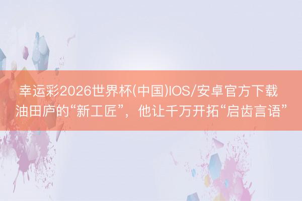 幸运彩2026世界杯(中国)IOS/安卓官方下载 油田庐的“新工匠”,他让千万开拓“启齿言语”