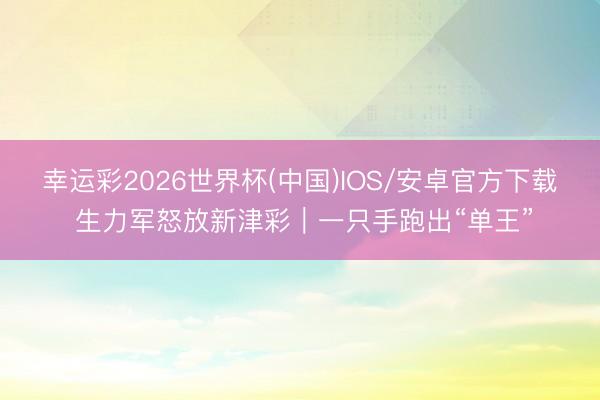 幸运彩2026世界杯(中国)IOS/安卓官方下载 生力军怒放新津彩｜一只手跑出“单王”