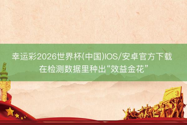 幸运彩2026世界杯(中国)IOS/安卓官方下载 在检测数据里种出“效益金花”