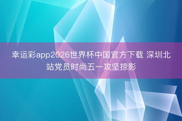 幸运彩app2026世界杯中国官方下载 深圳北站党员时尚五一攻坚掠影