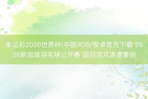 幸运彩2026世界杯(中国)IOS/安卓官方下载 2026新加坡羽毛球公开赛 国羽混双连遭重创