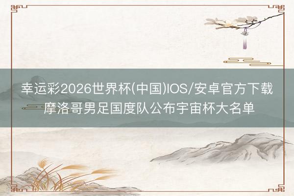 幸运彩2026世界杯(中国)IOS/安卓官方下载 摩洛哥男足国度队公布宇宙杯大名单