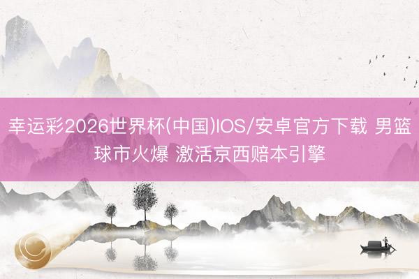 幸运彩2026世界杯(中国)IOS/安卓官方下载 男篮球市火爆 激活京西赔本引擎