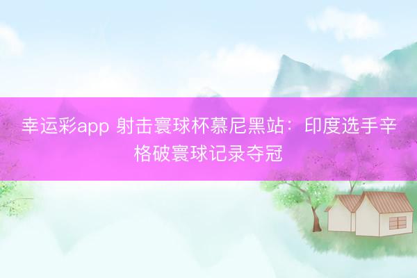 幸运彩app 射击寰球杯慕尼黑站：印度选手辛格破寰球记录夺冠