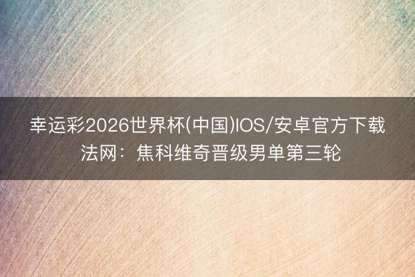 幸运彩2026世界杯(中国)IOS/安卓官方下载 法网：焦科维奇晋级男单第三轮