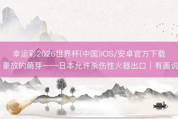 幸运彩2026世界杯(中国)IOS/安卓官方下载 豪放的萌芽——日本允许杀伤性火器出口｜有画说