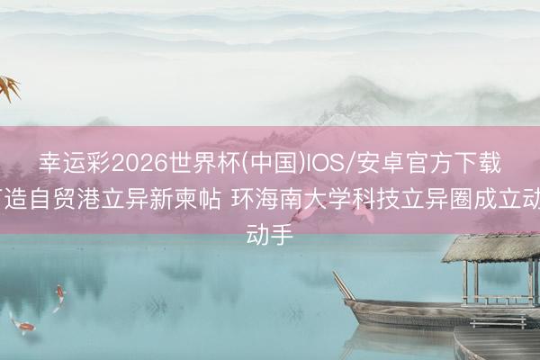 幸运彩2026世界杯(中国)IOS/安卓官方下载 打造自贸港立异新柬帖 环海南大学科技立异圈成立动手