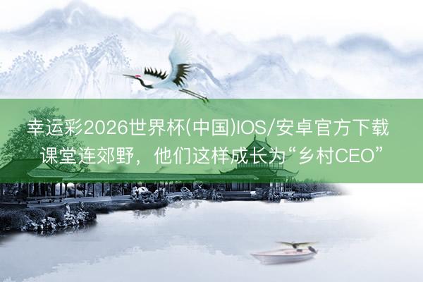 幸运彩2026世界杯(中国)IOS/安卓官方下载 课堂连郊野，他们这样成长为“乡村CEO”