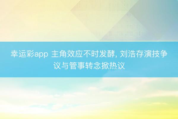 幸运彩app 主角效应不时发酵， 刘浩存演技争议与管事转念掀热议