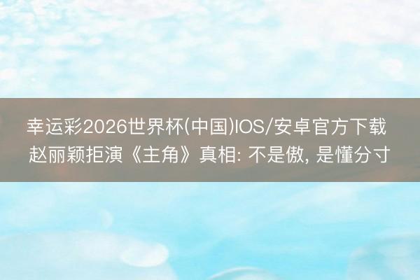 幸运彩2026世界杯(中国)IOS/安卓官方下载 赵丽颖拒演《主角》真相: 不是傲， 是懂分寸