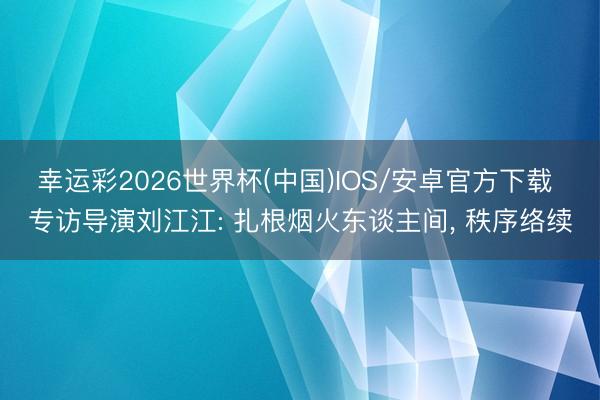 幸运彩2026世界杯(中国)IOS/安卓官方下载 专访导演刘江江: 扎根烟火东谈主间， 秩序络续