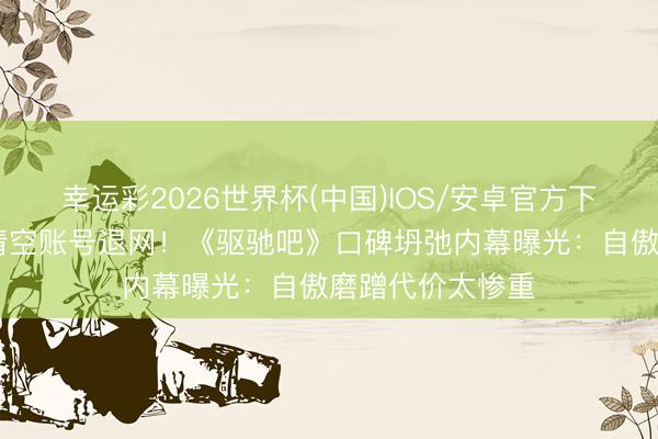 幸运彩2026世界杯(中国)IOS/安卓官方下载 姚译添陡然清空账号退网!《驱驰吧》口碑坍弛内幕曝光:自傲磨蹭代价太惨重