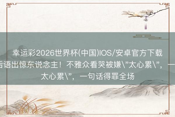 幸运彩2026世界杯(中国)IOS/安卓官方下载 张艺上淘汰后语出惊东说念主！不雅众看哭被嫌