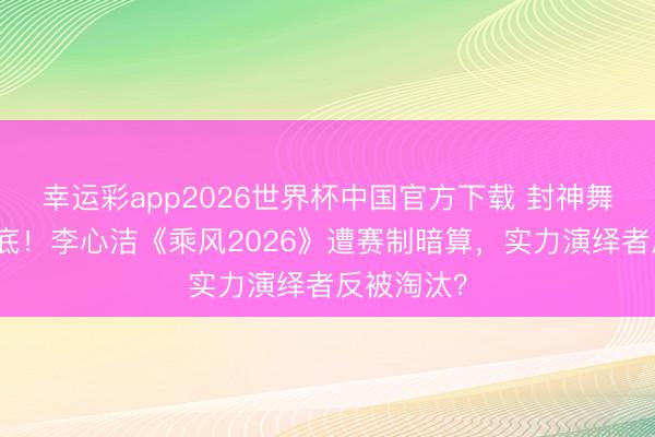 幸运彩app2026世界杯中国官方下载 封神舞台票数垫底!李心洁《乘风2026》遭赛制暗算,实力演绎者反被淘汰?