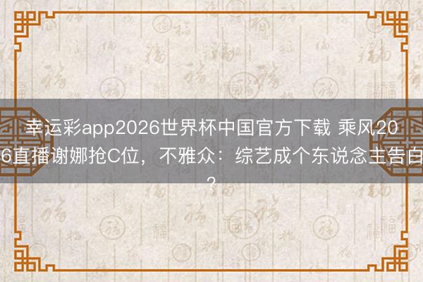 幸运彩app2026世界杯中国官方下载 乘风2026直播谢娜抢C位，不雅众：综艺成个东说念主告白？