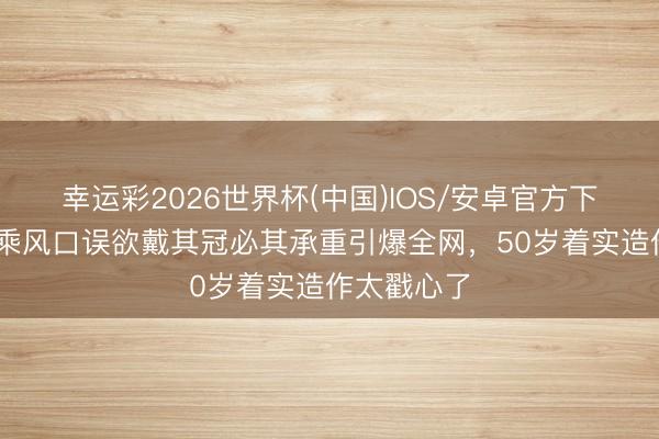 幸运彩2026世界杯(中国)IOS/安卓官方下载 李小冉乘风口误欲戴其冠必其承重引爆全网，50岁着实造作太戳心了