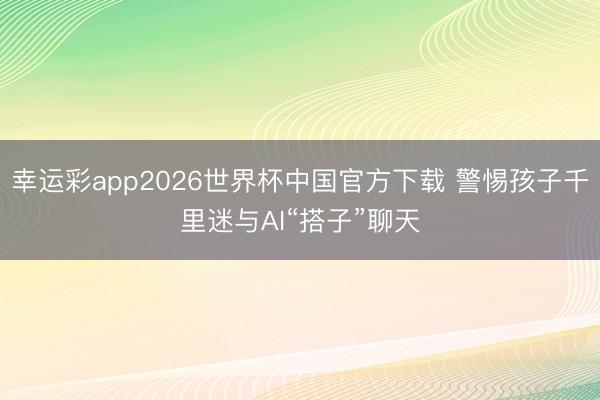 幸运彩app2026世界杯中国官方下载 警惕孩子千里迷与AI“搭子”聊天