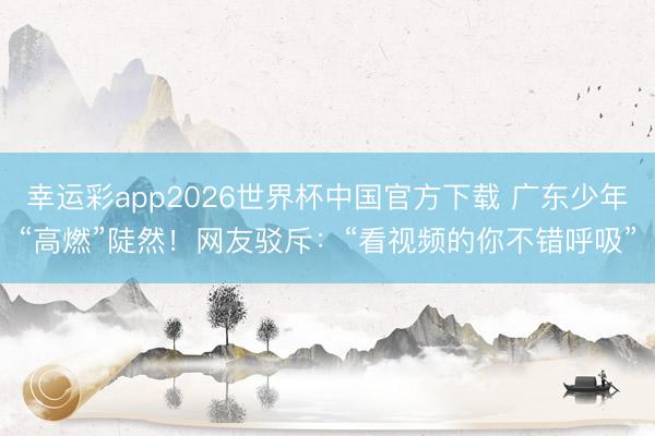 幸运彩app2026世界杯中国官方下载 广东少年“高燃”陡然！网友驳斥：“看视频的你不错呼吸”