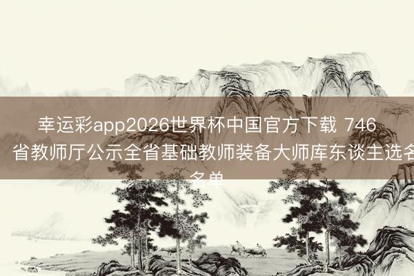 幸运彩app2026世界杯中国官方下载 746名！省教师厅公示全省基础教师装备大师库东谈主选名单