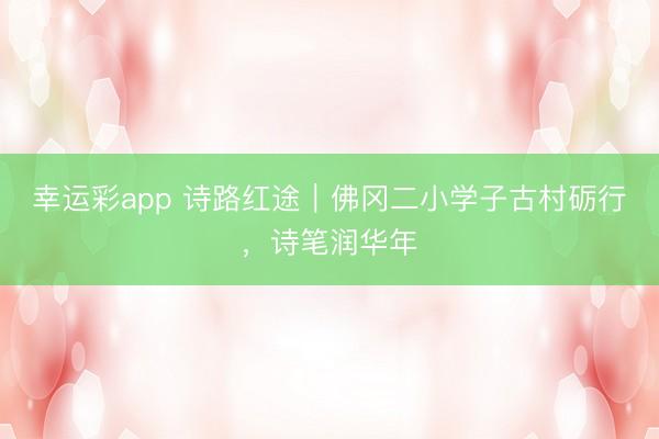幸运彩app 诗路红途｜佛冈二小学子古村砺行，诗笔润华年