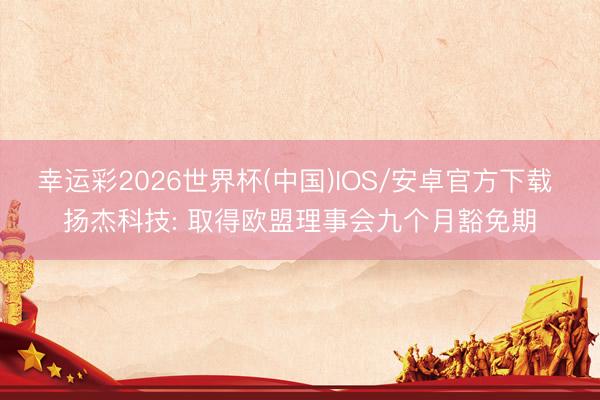 幸运彩2026世界杯(中国)IOS/安卓官方下载 扬杰科技: 取得欧盟理事会九个月豁免期