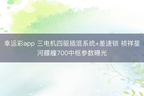 幸运彩app 三电机四驱插混系统+差速锁 祯祥星河艨艟700中枢参数曝光