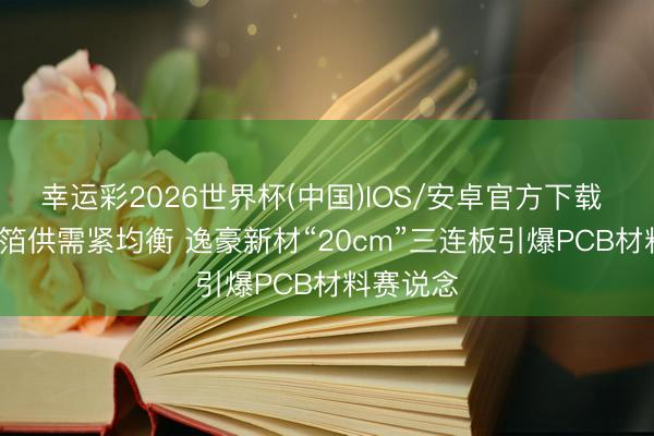 幸运彩2026世界杯(中国)IOS/安卓官方下载 HVLP铜箔供需紧均衡 逸豪新材“20cm”三连板引爆PCB材料赛说念