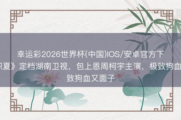 幸运彩2026世界杯(中国)IOS/安卓官方下载 《炽夏》定档湖南卫视,包上恩周柯宇主演,极致狗血又面子