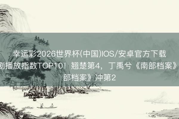幸运彩2026世界杯(中国)IOS/安卓官方下载 电视剧播放指数TOP10!翘楚第4,丁禹兮《南部档案》冲第2