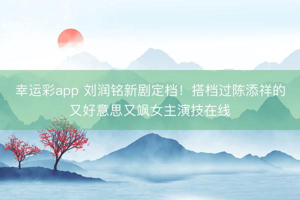 幸运彩app 刘润铭新剧定档!搭档过陈添祥的又好意思又飒女主演技在线