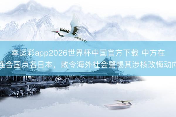 幸运彩app2026世界杯中国官方下载 中方在连合国点名日本，敕令海外社会警惕其涉核改悔动向