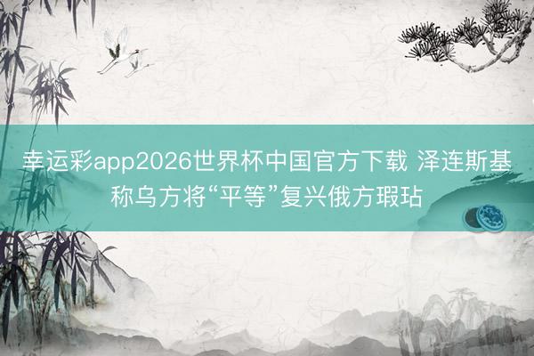 幸运彩app2026世界杯中国官方下载 泽连斯基称乌方将“平等”复兴俄方瑕玷